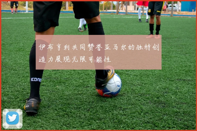 伊布亨利共同赞誉亚马尔的独特创造力展现无限可能性