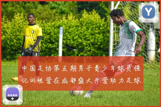 中国足协第五期男子青少年球员强化训练营在成都盛大开营助力足球未来发展