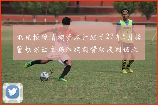 电讯报称清湖资本计划于27年5月接管切尔西主场和胸前赞助谈判仍未取得进展