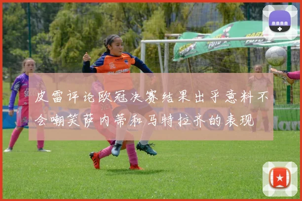 皮雷评论欧冠决赛结果出乎意料不会嘲笑萨内蒂和马特拉齐的表现
