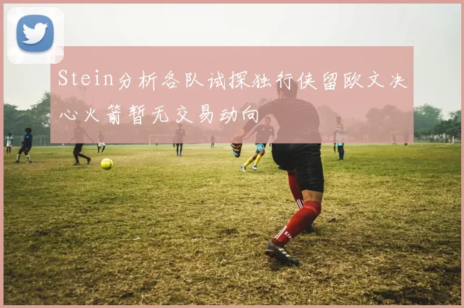 Stein分析各队试探独行侠留欧文决心火箭暂无交易动向