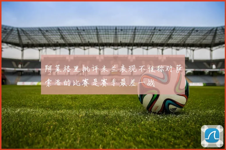 阿莱格里批评米兰表现不佳称对萨索洛的比赛是赛季最差一战
