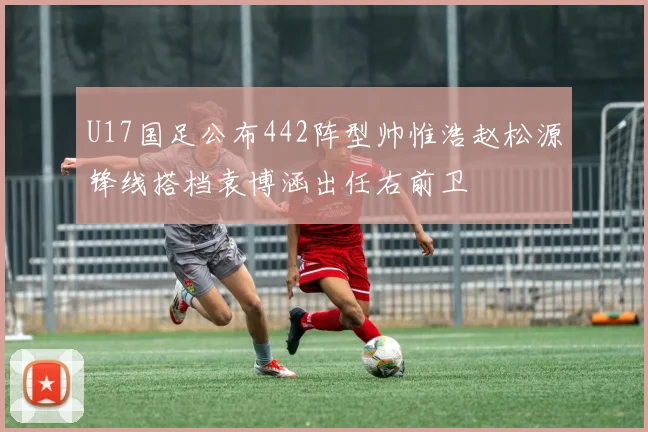 U17国足公布442阵型帅惟浩赵松源锋线搭档袁博涵出任右前卫