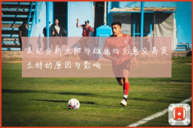 美记分析太阳与雄鹿均无意交易莫兰特的原因与影响