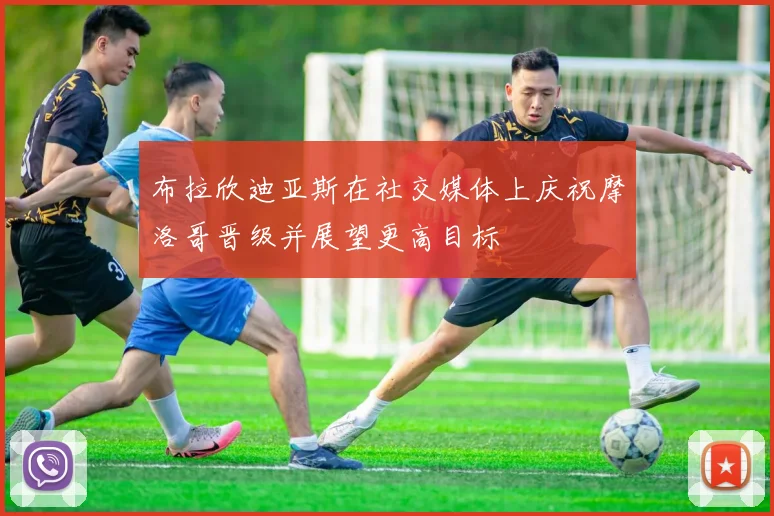布拉欣迪亚斯在社交媒体上庆祝摩洛哥晋级并展望更高目标