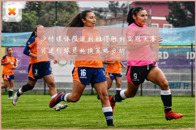 沙特媒体报道利雅得胜利亚冠决赛将进行球员轮换策略分析