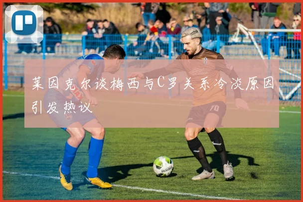 莱因克尔谈梅西与C罗关系冷淡原因引发热议