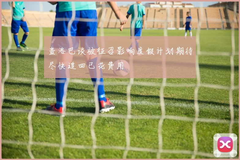 查洛巴谈被征召影响度假计划期待尽快追回已花费用