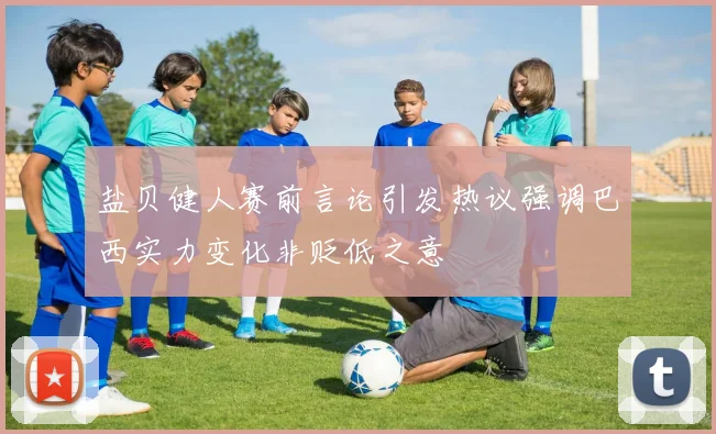 盐贝健人赛前言论引发热议强调巴西实力变化非贬低之意