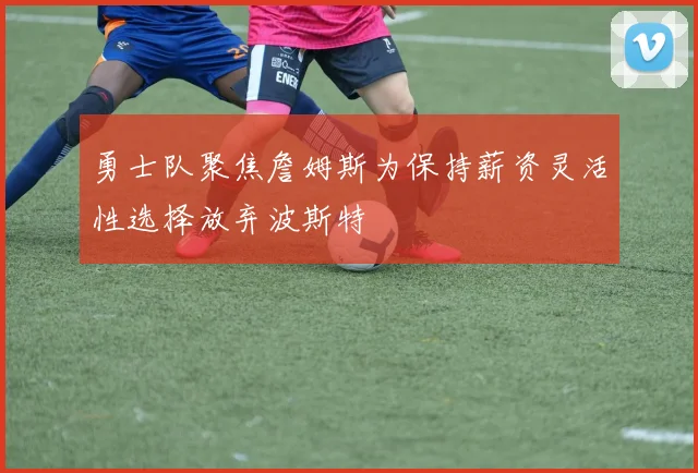 勇士队聚焦詹姆斯为保持薪资灵活性选择放弃波斯特