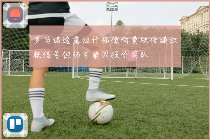 罗马诺透露拉什福德向曼联传递积极信号但仍可能因报价离队