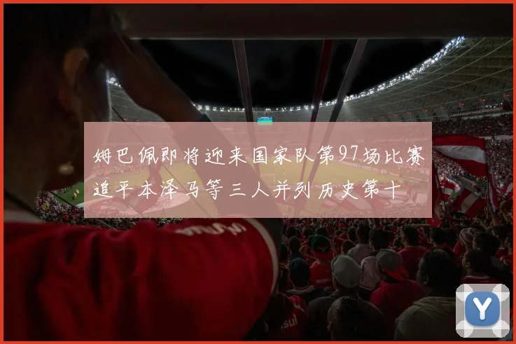 姆巴佩即将迎来国家队第97场比赛追平本泽马等三人并列历史第十