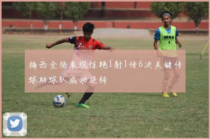 梅西全场表现惊艳1射1传6次关键传球助球队成功逆转