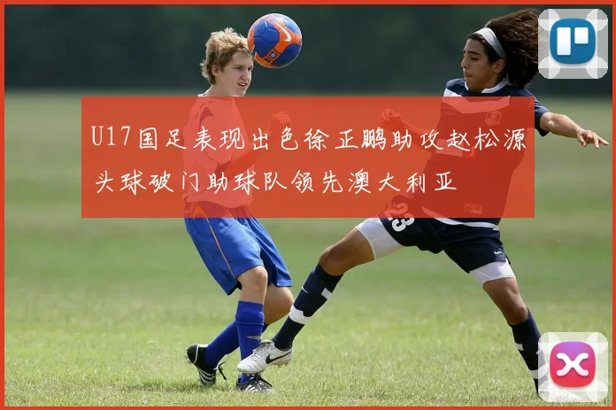 U17国足表现出色徐正鹏助攻赵松源头球破门助球队领先澳大利亚