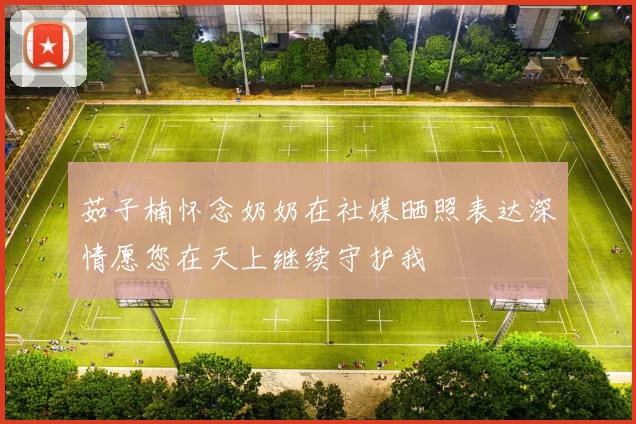 茹子楠怀念奶奶在社媒晒照表达深情愿您在天上继续守护我