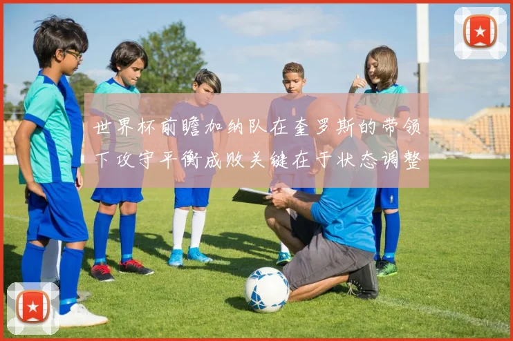 世界杯前瞻加纳队在奎罗斯的带领下攻守平衡成败关键在于状态调整