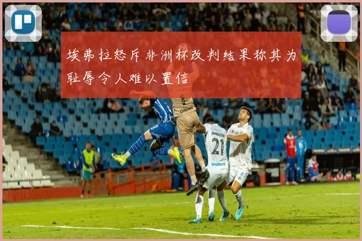 埃弗拉怒斥非洲杯改判结果称其为耻辱令人难以置信