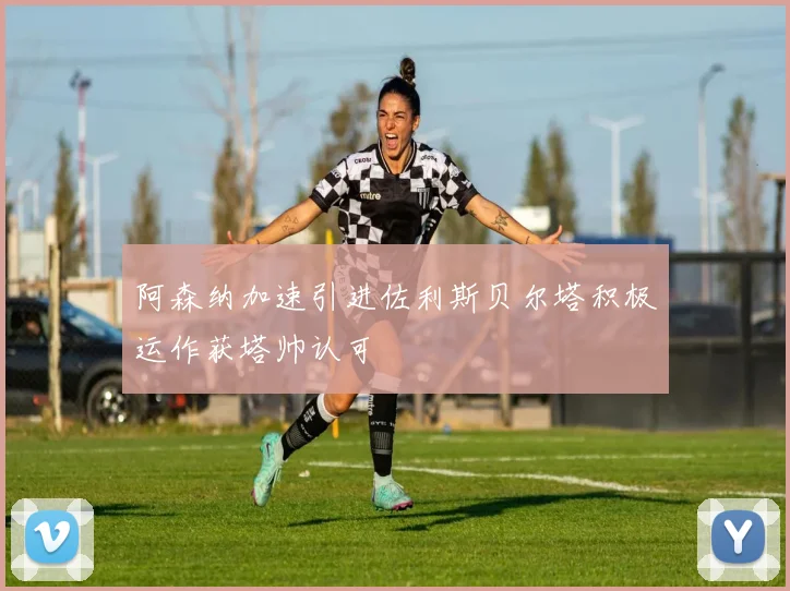 阿森纳加速引进佐利斯贝尔塔积极运作获塔帅认可