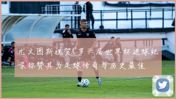 尤文图斯祝贺C罗六届世界杯进球纪录称赞其为足球传奇与历史最佳