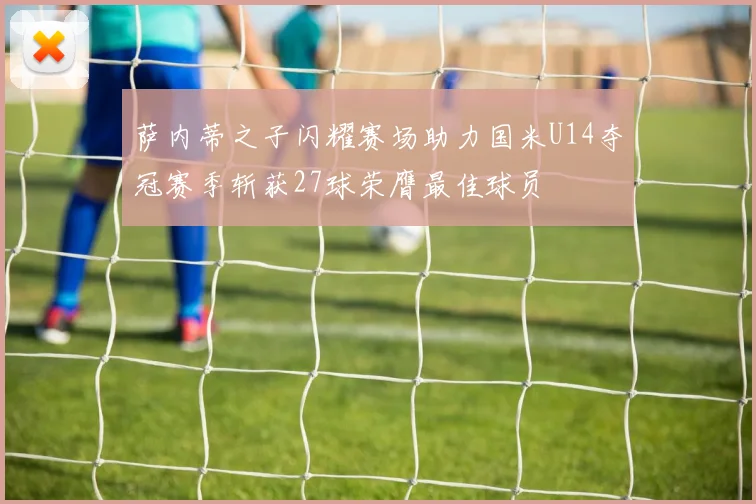 萨内蒂之子闪耀赛场助力国米U14夺冠赛季斩获27球荣膺最佳球员