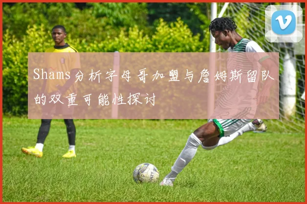Shams分析字母哥加盟与詹姆斯留队的双重可能性探讨