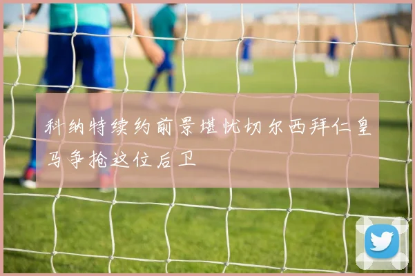 科纳特续约前景堪忧切尔西拜仁皇马争抢这位后卫
