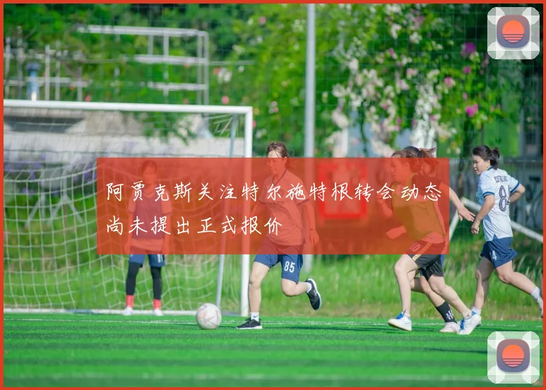 阿贾克斯关注特尔施特根转会动态尚未提出正式报价