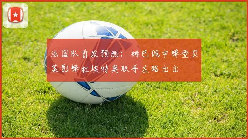 法国队首发预测：姆巴佩中锋登贝莱影锋杜埃特奥联手左路出击